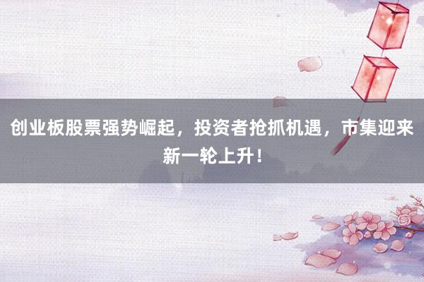 创业板股票强势崛起，投资者抢抓机遇，市集迎来新一轮上升！