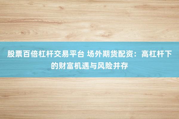 股票百倍杠杆交易平台 场外期货配资：高杠杆下的财富机遇与风险并存