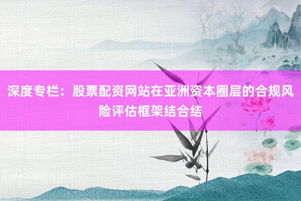 深度专栏：股票配资网站在亚洲资本圈层的合规风险评估框架结合结