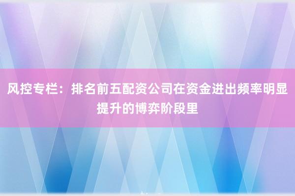风控专栏：排名前五配资公司在资金进出频率明显提升的博弈阶段里