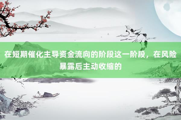 在短期催化主导资金流向的阶段这一阶段，在风险暴露后主动收缩的
