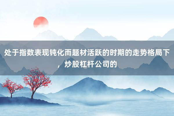处于指数表现钝化而题材活跃的时期的走势格局下，炒股杠杆公司的