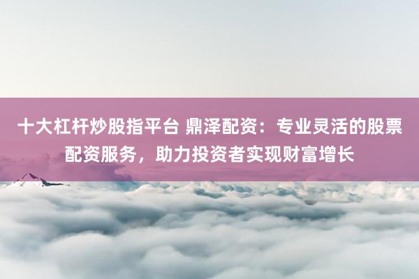 十大杠杆炒股指平台 鼎泽配资：专业灵活的股票配资服务，助力投资者实现财富增长