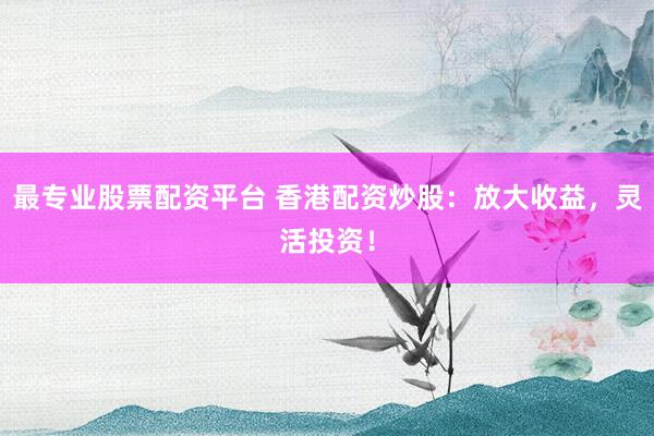 最专业股票配资平台 香港配资炒股：放大收益，灵活投资！