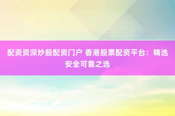配资资深炒股配资门户 香港股票配资平台：精选安全可靠之选