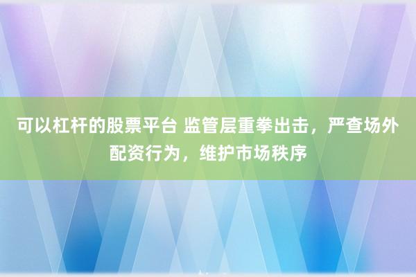 可以杠杆的股票平台 监管层重拳出击，严查场外配资行为，维护市场秩序