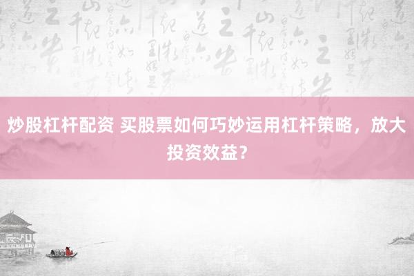 炒股杠杆配资 买股票如何巧妙运用杠杆策略，放大投资效益？
