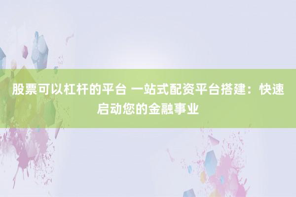 股票可以杠杆的平台 一站式配资平台搭建：快速启动您的金融事业