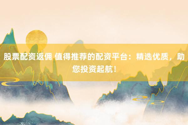 股票配资返佣 值得推荐的配资平台：精选优质，助您投资起航！