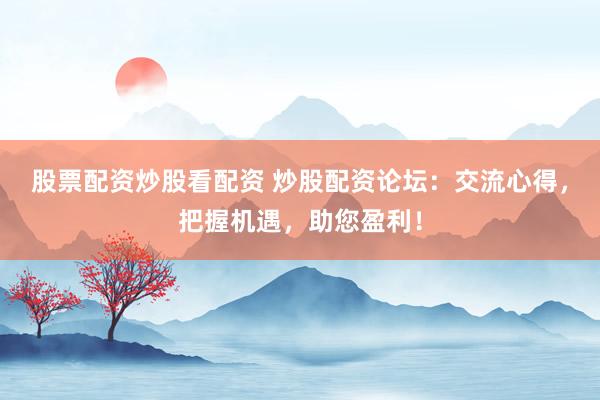 股票配资炒股看配资 炒股配资论坛：交流心得，把握机遇，助您盈利！