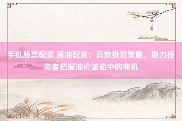 手机股票配资 原油配资：高效投资策略，助力投资者把握油价波动中的商机