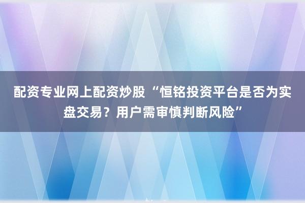 配资专业网上配资炒股 “恒铭投资平台是否为实盘交易？用户需审慎判断风险”