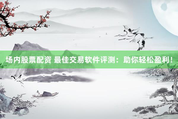 场内股票配资 最佳交易软件评测：助你轻松盈利！