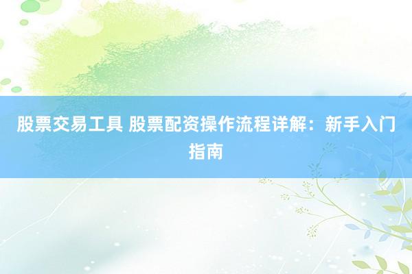 股票交易工具 股票配资操作流程详解：新手入门指南
