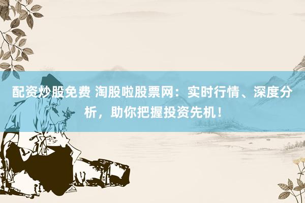 配资炒股免费 淘股啦股票网：实时行情、深度分析，助你把握投资先机！
