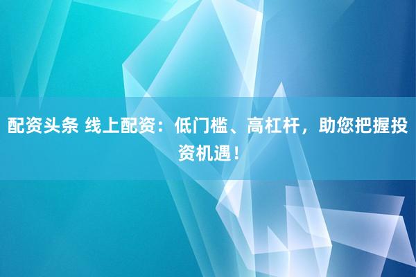配资头条 线上配资：低门槛、高杠杆，助您把握投资机遇！