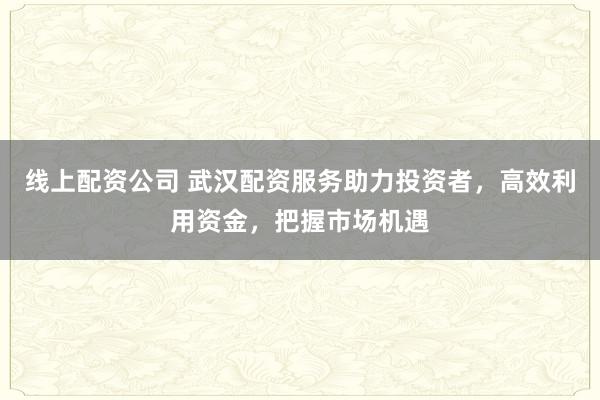线上配资公司 武汉配资服务助力投资者，高效利用资金，把握市场机遇
