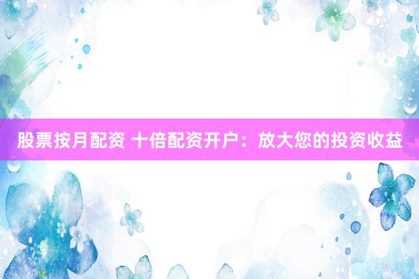 股票按月配资 十倍配资开户：放大您的投资收益