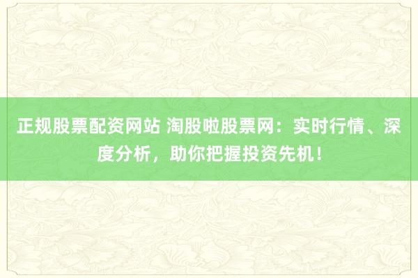 正规股票配资网站 淘股啦股票网：实时行情、深度分析，助你把握投资先机！