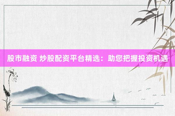 股市融资 炒股配资平台精选：助您把握投资机遇
