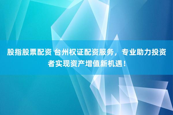 股指股票配资 台州权证配资服务，专业助力投资者实现资产增值新机遇！