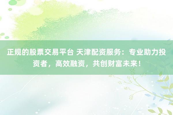 正规的股票交易平台 天津配资服务：专业助力投资者，高效融资，共创财富未来！