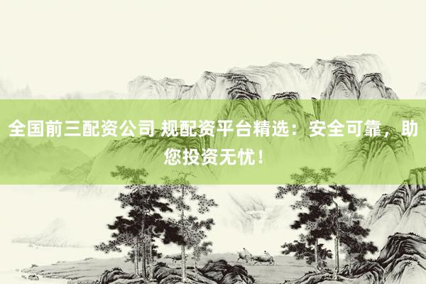 全国前三配资公司 规配资平台精选：安全可靠，助您投资无忧！