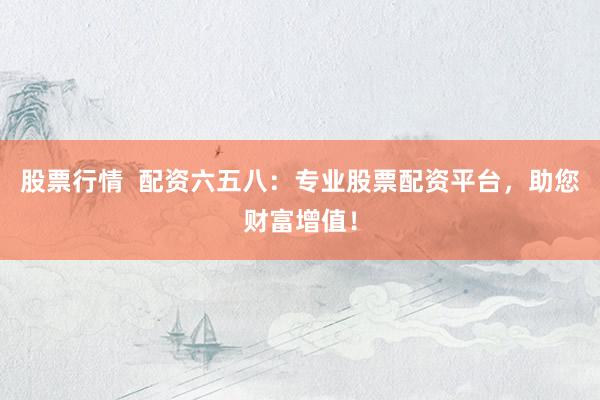 股票行情  配资六五八：专业股票配资平台，助您财富增值！