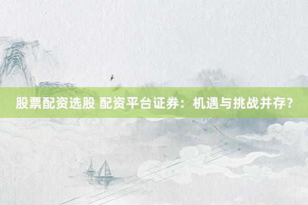 股票配资选股 配资平台证券：机遇与挑战并存？