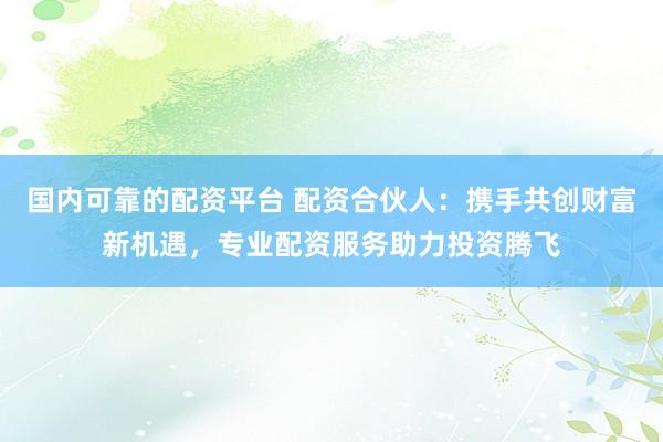 国内可靠的配资平台 配资合伙人：携手共创财富新机遇，专业配资服务助力投资腾飞