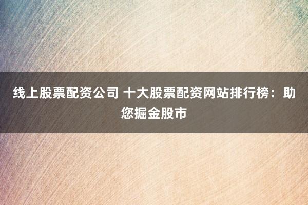 线上股票配资公司 十大股票配资网站排行榜：助您掘金股市