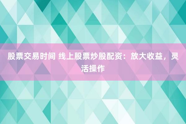 股票交易时间 线上股票炒股配资：放大收益，灵活操作