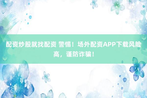配资炒股就找配资 警惕！场外配资APP下载风险高，谨防诈骗！