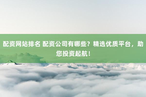 配资网站排名 配资公司有哪些？精选优质平台，助您投资起航！