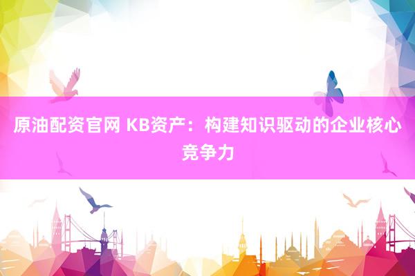 原油配资官网 KB资产：构建知识驱动的企业核心竞争力