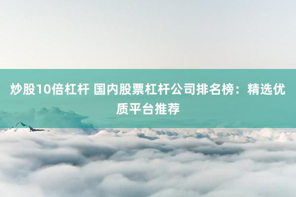 炒股10倍杠杆 国内股票杠杆公司排名榜：精选优质平台推荐