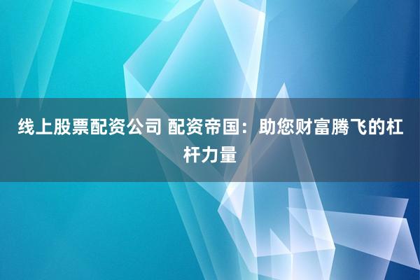 线上股票配资公司 配资帝国：助您财富腾飞的杠杆力量
