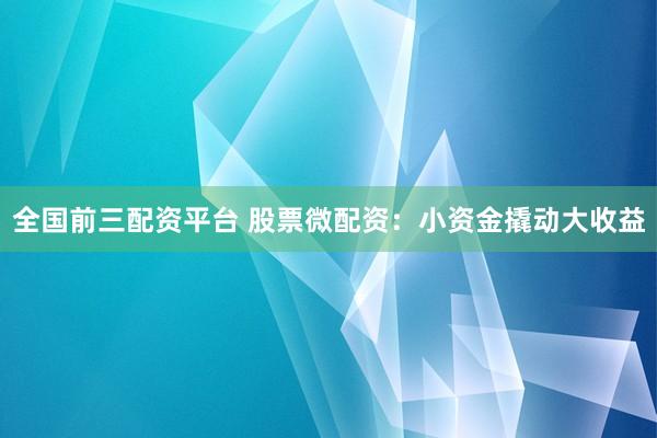 全国前三配资平台 股票微配资：小资金撬动大收益