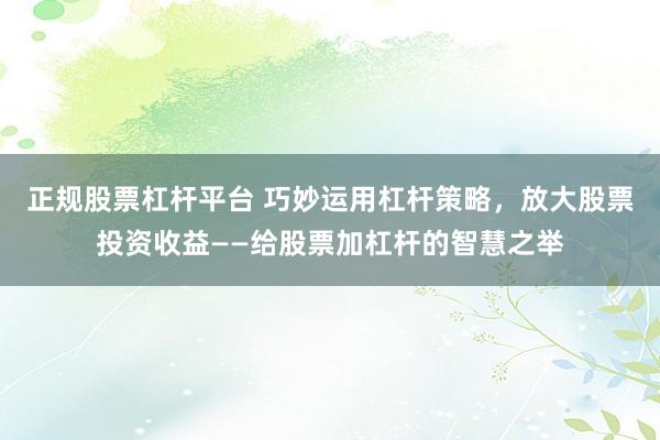 正规股票杠杆平台 巧妙运用杠杆策略，放大股票投资收益——给股票加杠杆的智慧之举