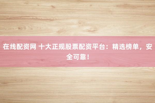 在线配资网 十大正规股票配资平台：精选榜单，安全可靠！