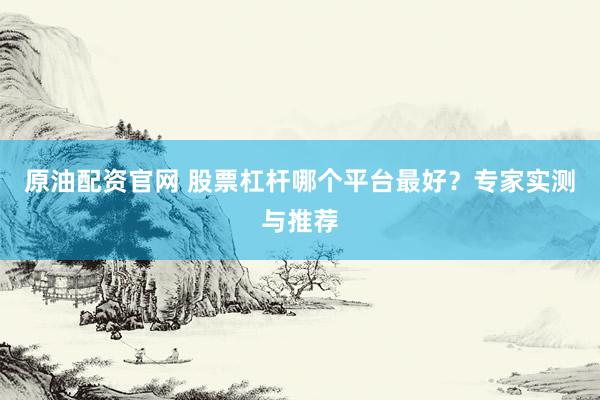 原油配资官网 股票杠杆哪个平台最好？专家实测与推荐
