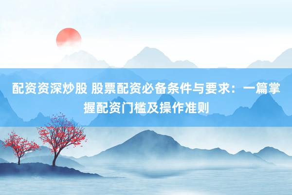 配资资深炒股 股票配资必备条件与要求：一篇掌握配资门槛及操作准则
