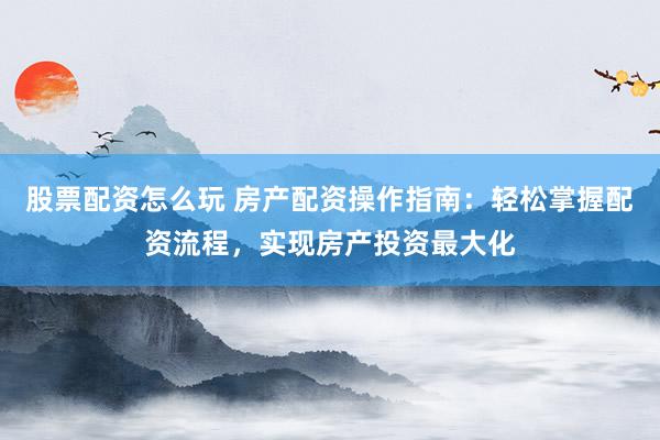 股票配资怎么玩 房产配资操作指南：轻松掌握配资流程，实现房产投资最大化