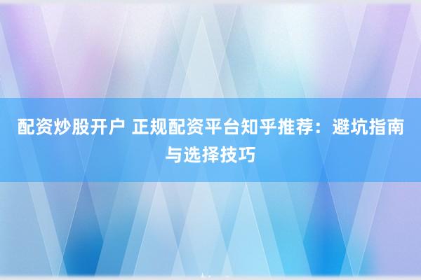 配资炒股开户 正规配资平台知乎推荐：避坑指南与选择技巧