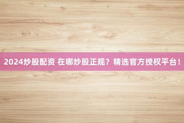 2024炒股配资 在哪炒股正规？精选官方授权平台！