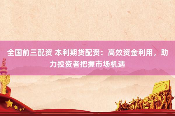 全国前三配资 本利期货配资：高效资金利用，助力投资者把握市场机遇