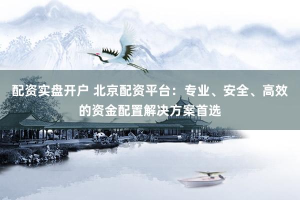 配资实盘开户 北京配资平台：专业、安全、高效的资金配置解决方案首选